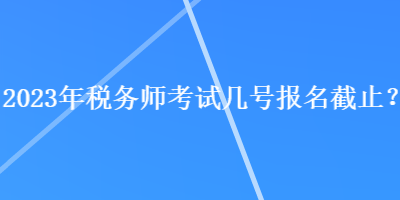 2023年税务师考试几号报名截止？