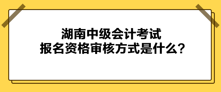 湖南中级会计考试报名资格审核方式是什么？