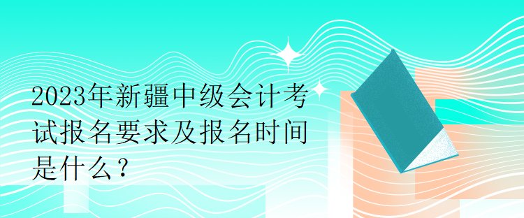 2023年新疆中级会计考试报名要求及报名时间是什么？