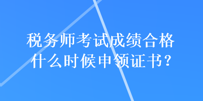 税务师考试成绩合格什么时候申领证书？