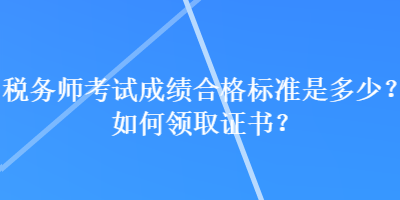 税务师考试成绩合格标准是多少？如何领取证书？