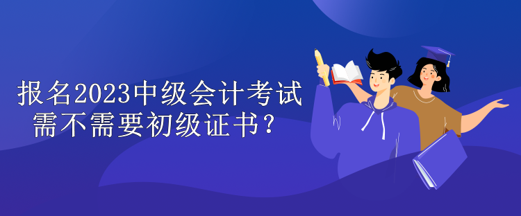 报名2023中级会计考试需不需要初级证书？