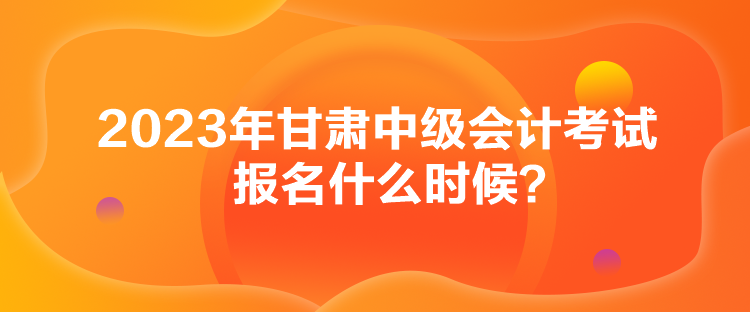 2023年甘肃中级会计考试报名什么时候？