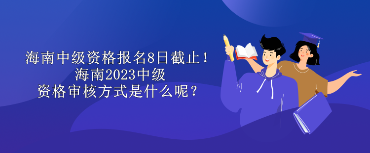 海南中级资格报名8日截止！海南2023中级资格审核方式是什么呢？
