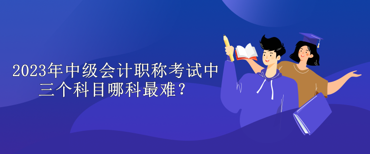 2023年中级会计职称考试中三个科目哪科最难？