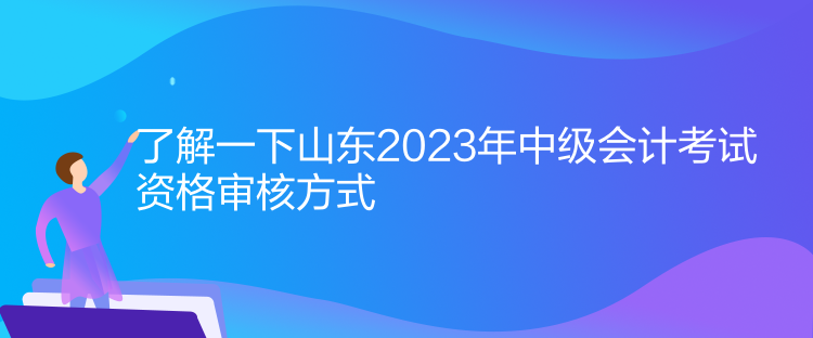 了解一下山东2023年中级会计考试资格审核方式