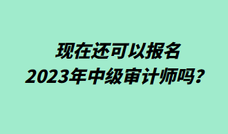 现在还可以报名2023年中级审计师吗？