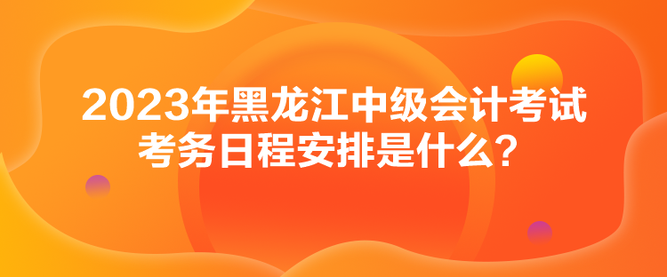 2023年黑龙江中级会计考试考务日程安排是什么？