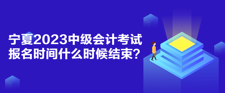 宁夏2023中级会计考试报名时间什么时候结束？