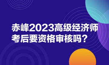 赤峰2023高级经济师考后要资格审核吗？