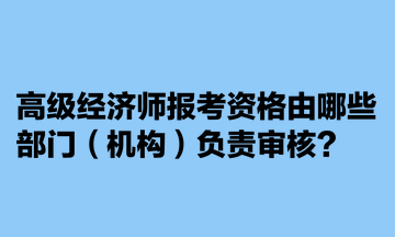 高级经济师报考资格由哪些部门（机构）负责审核？