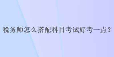 税务师怎么搭配科目考试好考一点？