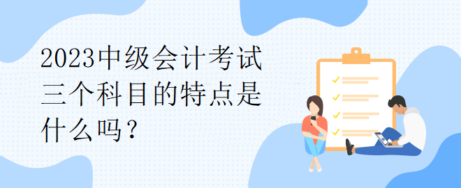 2023中级会计考试三个科目的特点是什么吗？