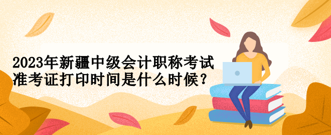 2023年新疆中级会计职称考试准考证打印时间是什么时候？