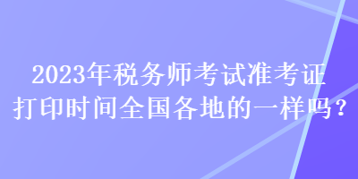 2023年税务师考试准考证打印时间全国各地的一样吗？