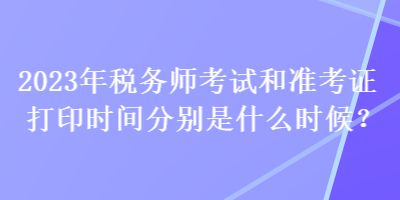 2023年税务师考试和准考证打印时间分别是什么时候？