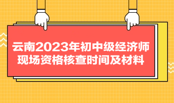 云南2023年初中级经济师现场资格核查时间及材料