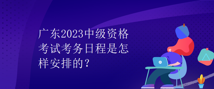 广东2023中级资格考试考务日程是怎样安排的？