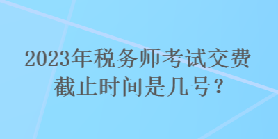 2023年税务师考试交费截止时间是几号？