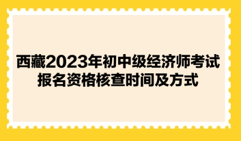 西藏2023年初中级经济师考试报名资格核查时间及方式