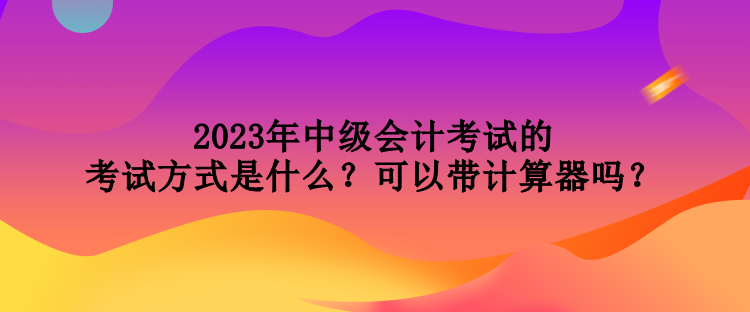 2023年中级会计考试的考试方式是什么？可以带计算器吗？
