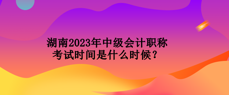 湖南2023年中级会计职称考试时间是什么时候？