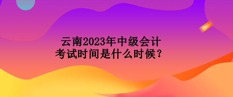 云南2023年中级会计考试时间是什么时候？