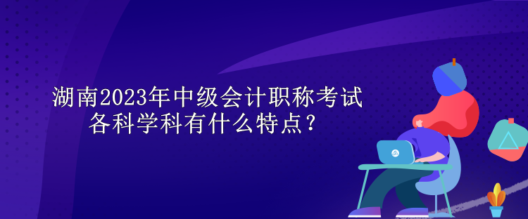 湖南2023年中级会计职称考试各科学科有什么特点？