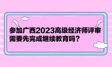 参加广西2023高级经济师评审，需要先完成继续教育吗？
