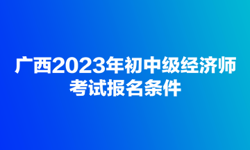 广西2023年初中级经济师考试报名条件