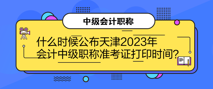 什么时候公布天津2023年会计中级职称准考证打印时间？