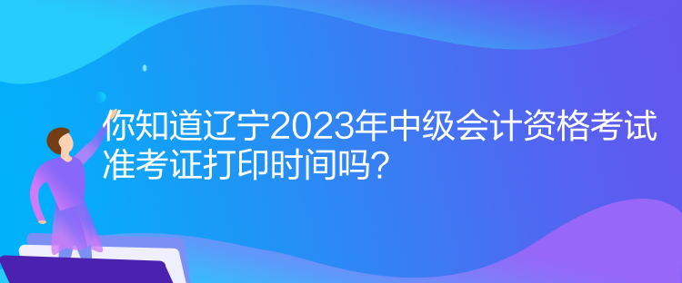 你知道辽宁2023年中级会计资格考试准考证打印时间吗？