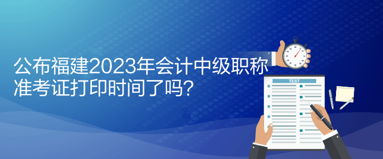 公布福建2023年会计中级职称准考证打印时间了吗？