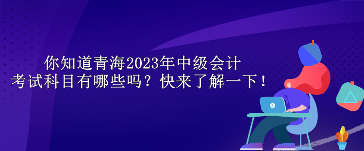 你知道青海2023年中级会计考试科目有哪些吗？快来了解一下！