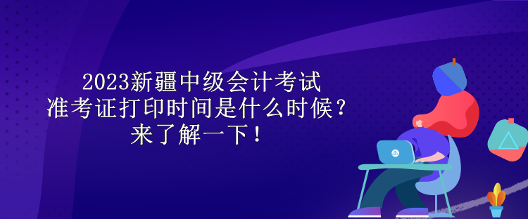 2023新疆中级会计考试准考证打印时间是什么时候？来了解一下！