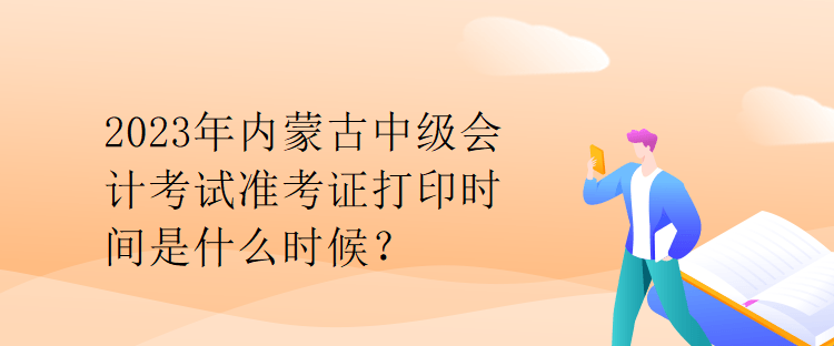 2023年内蒙古中级会计考试准考证打印时间是什么时候？