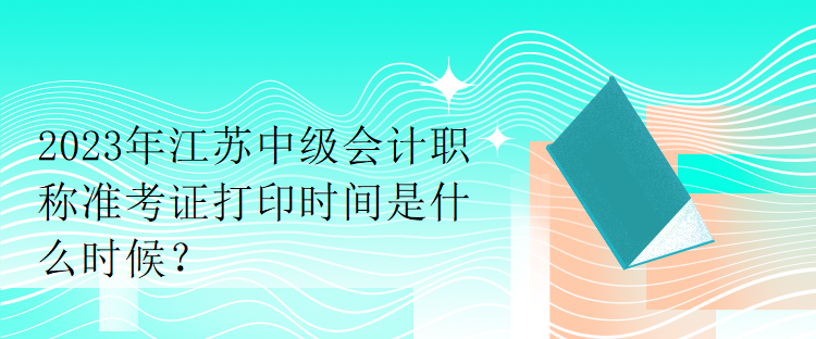 2023年江苏中级会计职称准考证打印时间是什么时候？