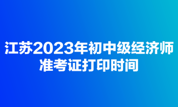 江苏2023年初中级经济师准考证打印时间