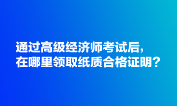 通过高级经济师考试后，在哪里领取纸质合格证明？
