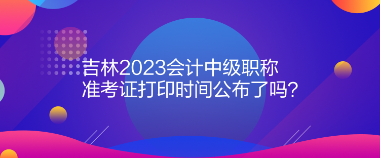 吉林2023会计中级职称准考证打印时间公布了吗？