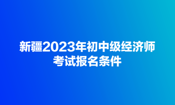 新疆2023年初中级经济师考试报名条件