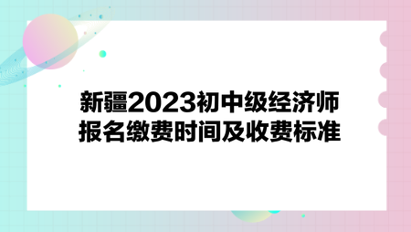 新疆2023初中级经济师报名缴费时间及收费标准