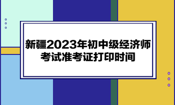新疆2023年初中级经济师考试准考证打印时间：考前一周