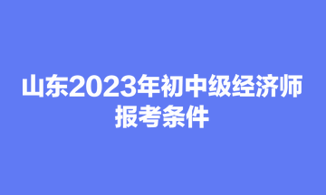 山东2023年初中级经济师报考条件