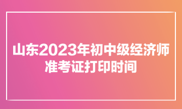 山东2023年初中级经济师准考证打印时间为11月7日至12日
