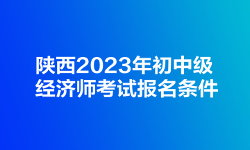 陕西2023年初中级经济师考试报名条件
