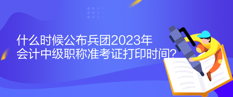 什么时候公布兵团2023年会计中级职称准考证打印时间？