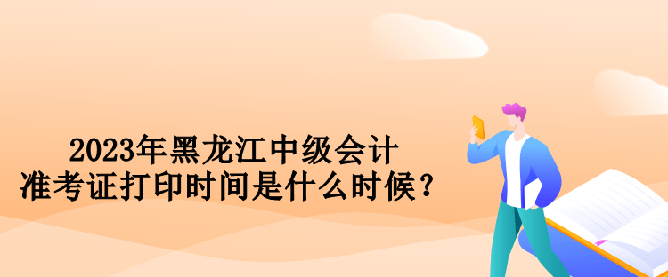 2023年黑龙江中级会计准考证打印时间是什么时候？