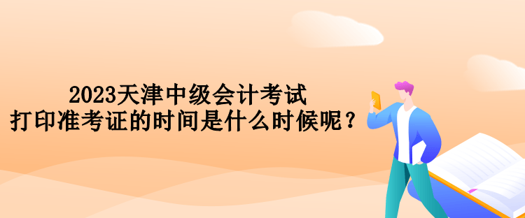 2023天津中级会计考试打印准考证的时间是什么时候呢？