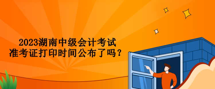 2023湖南中级会计考试准考证打印时间公布了吗？